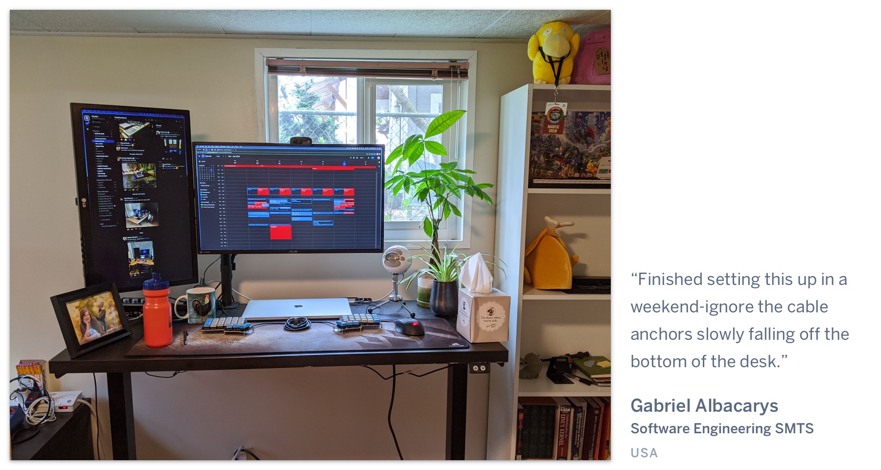 A computer on a desk, with a leafy green plant next to it. "Finished setting this up in a weekend-ignore the cable anchors slowly falling off the bottom of the desk." Gabriel Albacarys, Software Engineering SMTS, USA.