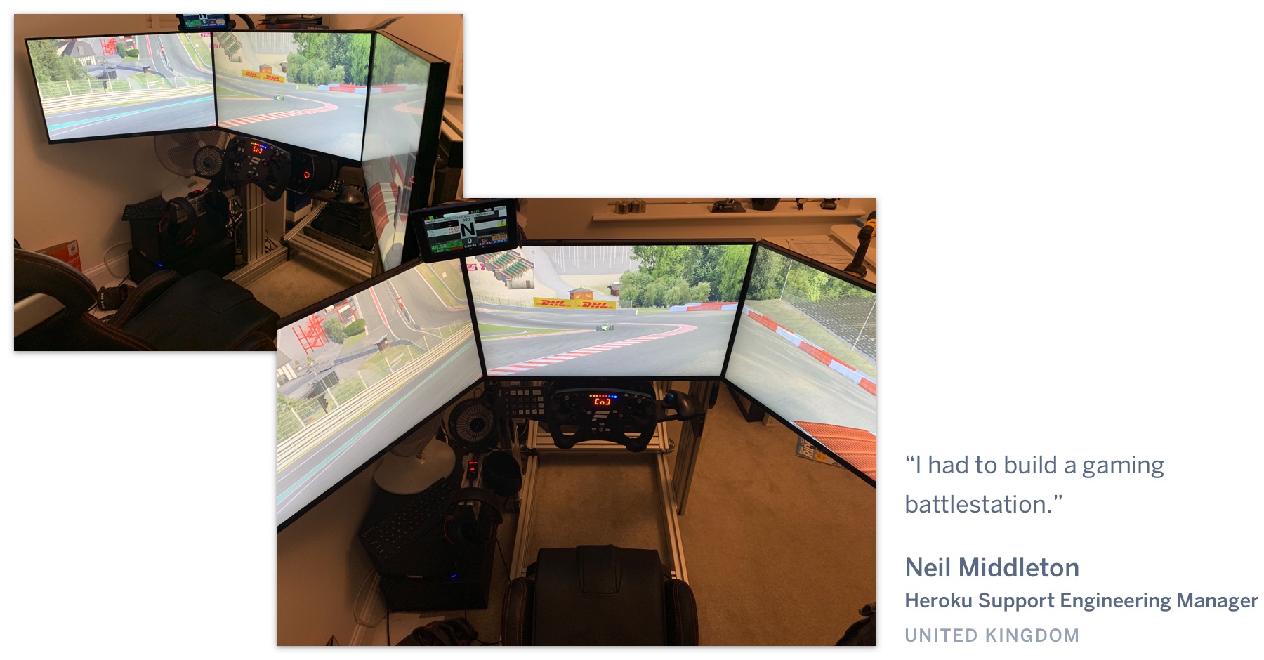 A three-display racing video game set up. "I had to build a gaming battlestation." Neil Middleton, Heroku Support Engineering Manager, United Kingdom.