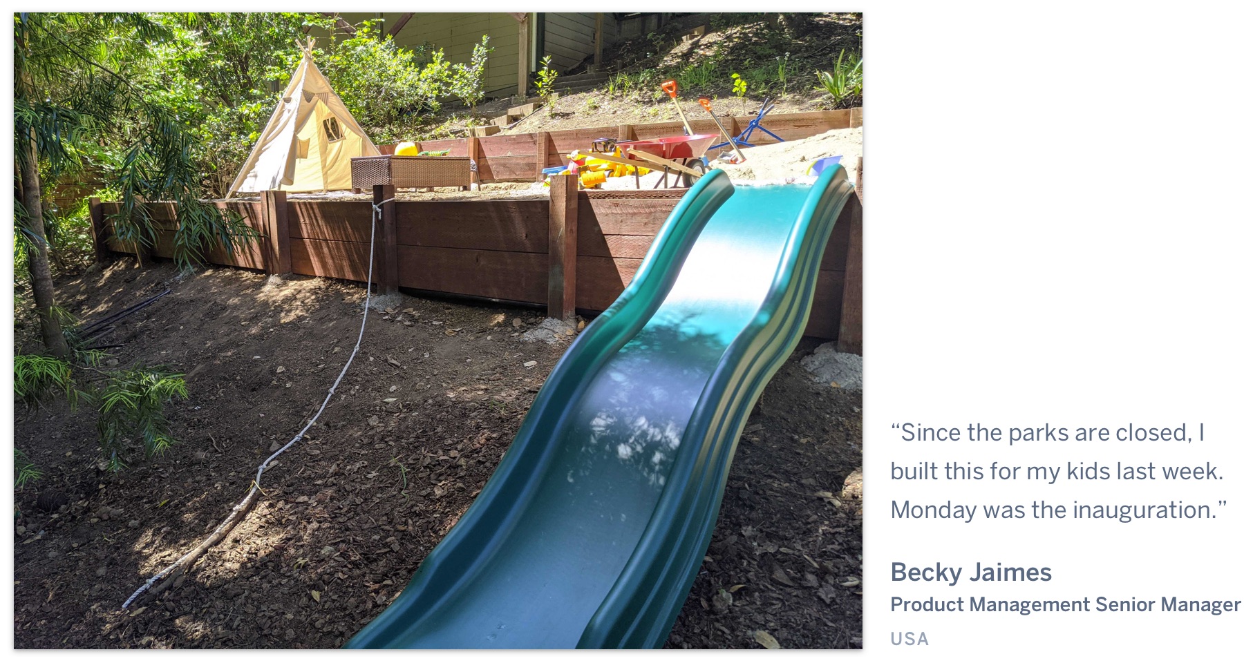 A backyard with a play area, with the quote “Since the parks are closed, I built this for my kids last week. Monday was the inauguration” Becky Jaimes, Product Management Senior Manager, USA.