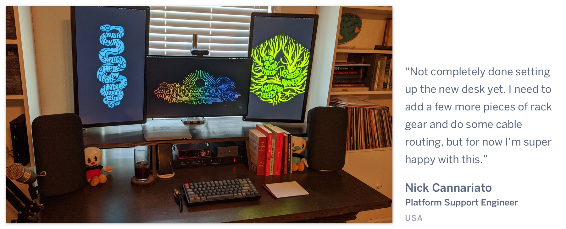 Numerous displays on a clean desk, with a grey mechanical keyboard. "Not completely done setting up the new desk yet. I need to add a few more pieces of rack gear and do some cable routing, but for now I’m super happy with this." Nick Cannariato, Platform Support Engineer, USA.